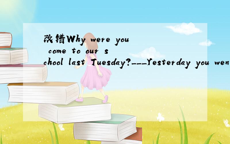 改错Why were you come to our school last Tuesday?___Yesterday you went to the cinema.I hope you have a good time.___
