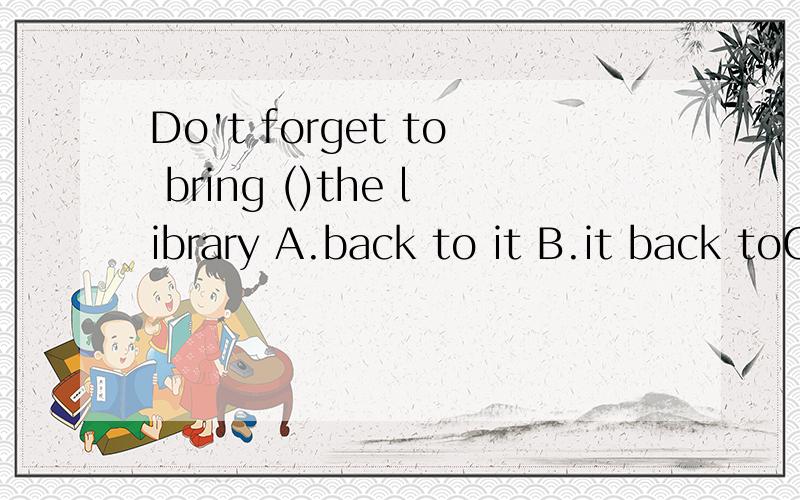 Do't forget to bring ()the library A.back to it B.it back toC.back it tO D.to it back
