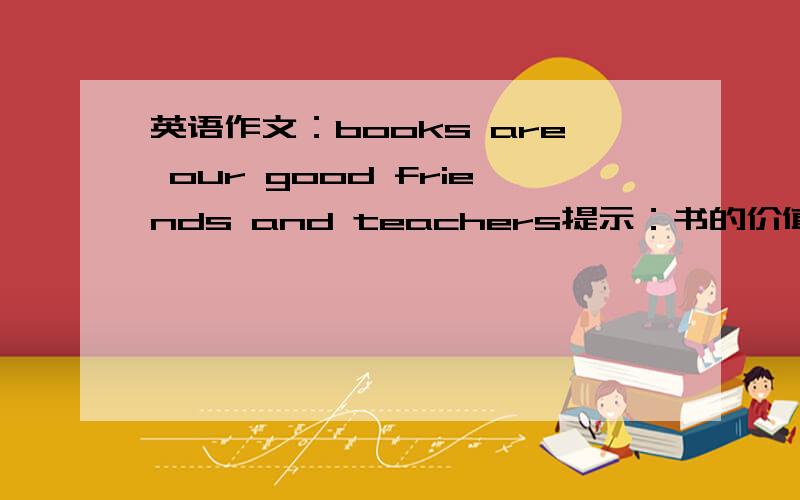 英语作文：books are our good friends and teachers提示：书的价值胜过金银读书,其乐无穷11句话左右