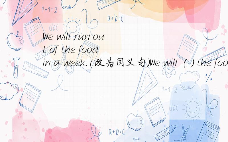 We will run out of the food in a week.(改为同义句）We will ( ) the food ( ) in a week.Please raise your hand.（改为同义句）Please ( ) ( ) your hand.We have been here for just a week.改为同义句）It is just a week ( ) we ( ) here.