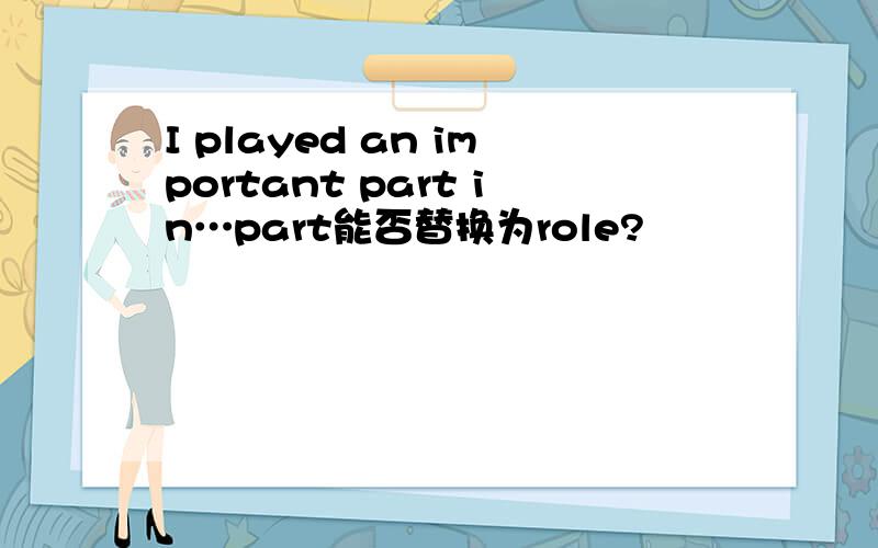 I played an important part in…part能否替换为role?