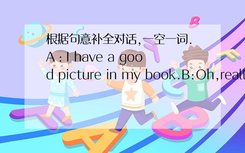 根据句意补全对话,一空一词.A：I have a good picture in my book.B:Oh,really?A:Look,he( )a big,long nose.B:You( )a big nose,too.A:And he has a( )mouth.B:( )he from China?A:Yes,he is.B:Oh,I( ).It's Jackie Chan.A:Yes,you are ( ).