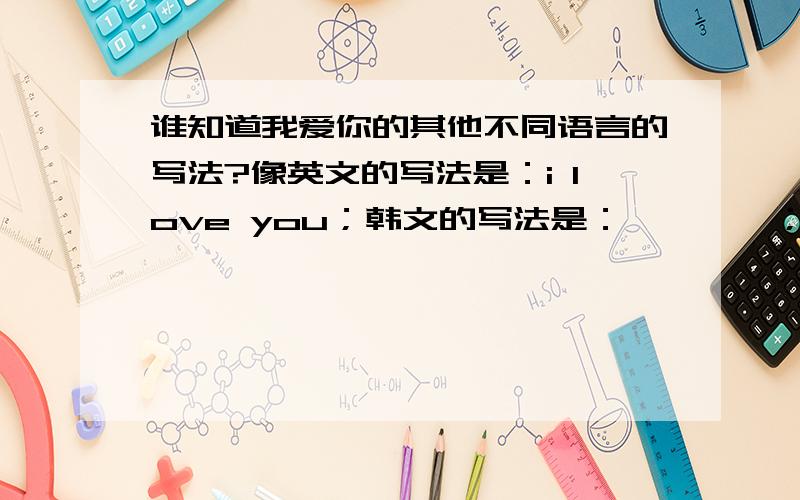 谁知道我爱你的其他不同语言的写法?像英文的写法是：i love you；韩文的写法是：사랑해요；我想要其他国家的文字的写法,麻烦大家了,额.1楼的.我要的是写法,不是要怎么读.