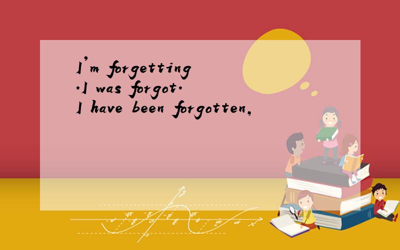 I'm forgetting.I was forgot.I have been forgotten,