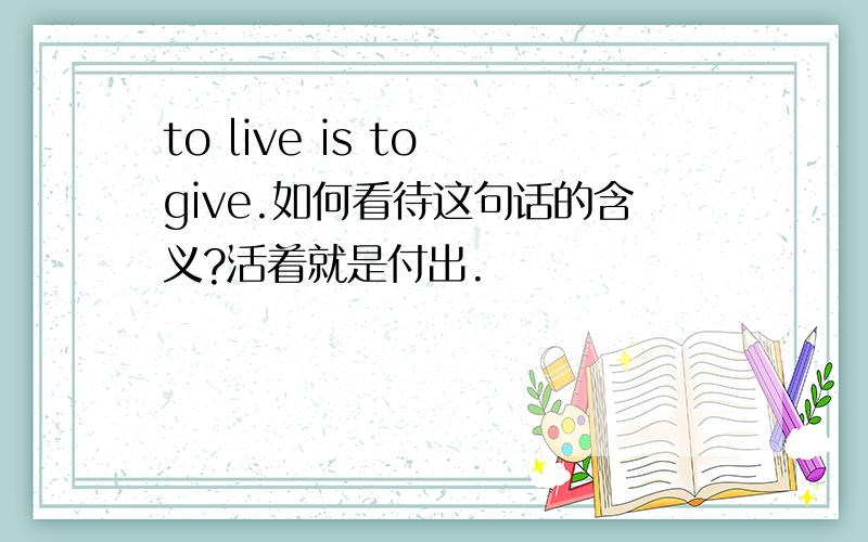 to live is to give.如何看待这句话的含义?活着就是付出.