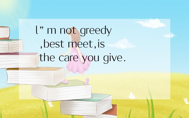 l”m not greedy ,best meet,is the care you give.