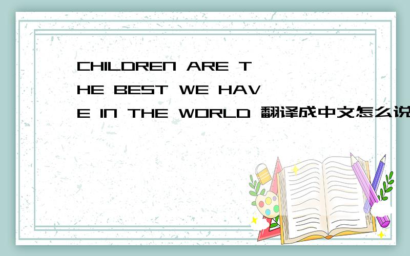 CHILDREN ARE THE BEST WE HAVE IN THE WORLD 翻译成中文怎么说最好字不要太多,是印在衣服上的