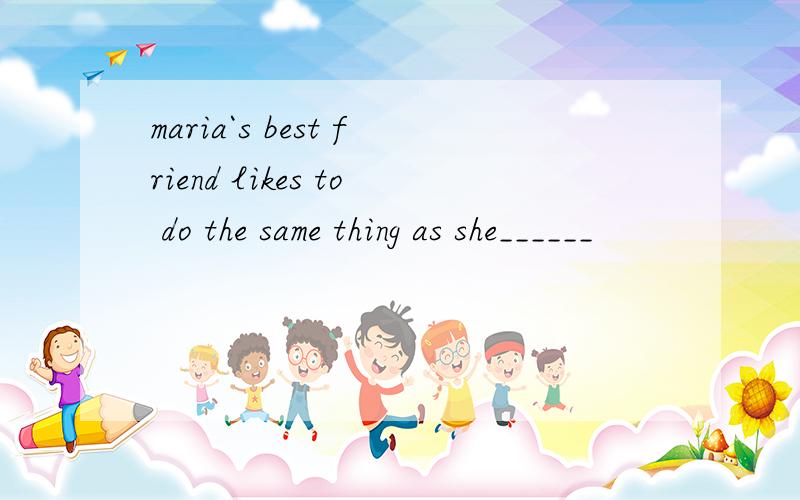 maria`s best friend likes to do the same thing as she______