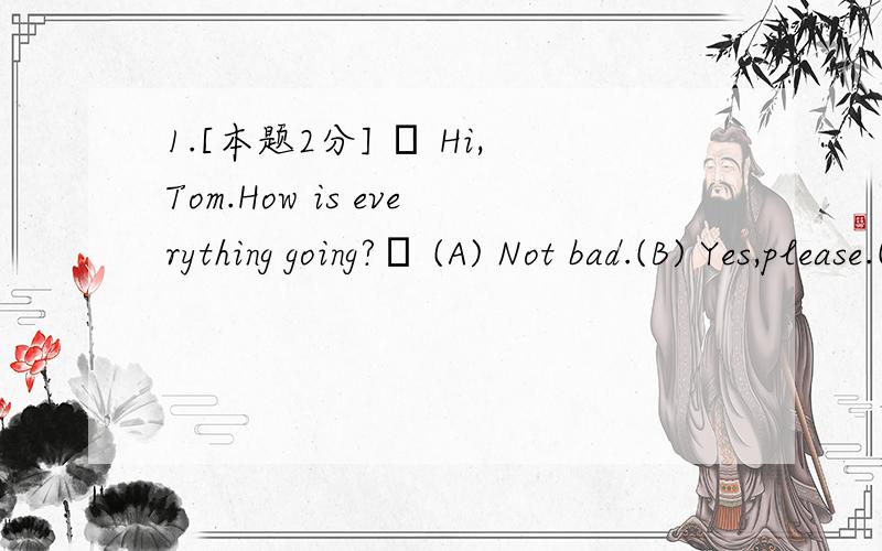 1.[本题2分] – Hi,Tom.How is everything going?– (A) Not bad.(B) Yes,please.(C) No,I don’t.(D) Thank you a lot.2.[本题2分] – Long time no see.How are you?– (A) Thank you.(B) Yes,how are you?(C) I’m glad to see you.(D) Fine,thank you.3