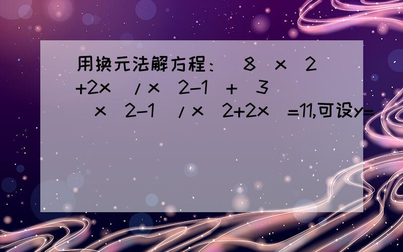 用换元法解方程：[8(x^2+2x)/x^2-1]+[3(x^2-1）/x^2+2x]=11,可设y=_______,则原方程变形为______________