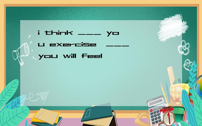 i think ___ you exercise,___you will feel