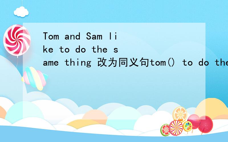 Tom and Sam like to do the same thing 改为同义句tom() to do the same things () sam
