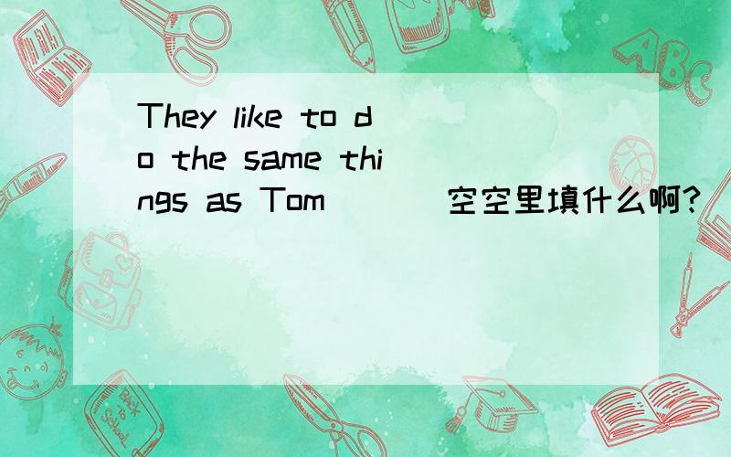 They like to do the same things as Tom ( ) 空空里填什么啊?