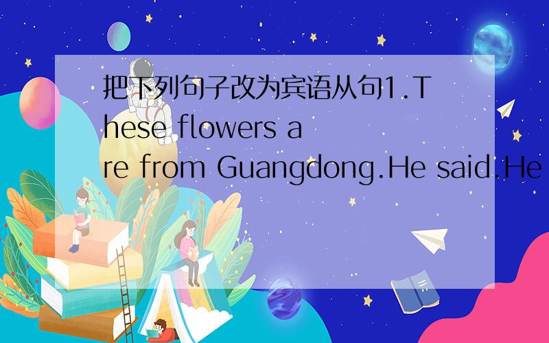 把下列句子改为宾语从句1.These flowers are from Guangdong.He said.He said ____ these flowers ____ from Guangdong.2.Light travels faster than sound.My teacher told me.My teacher told me ____ light ____ faster than sound.