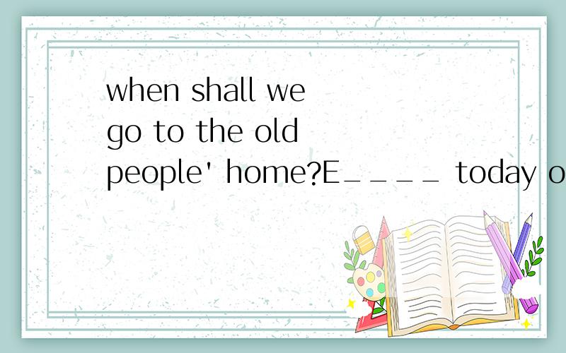 when shall we go to the old people' home?E____ today o____ tomorrow.这个应该填什么