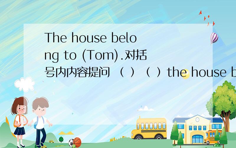 The house belong to (Tom).对括号内内容提问 （ ）（ ）the house belong to.括号内改填什么?请说明原因.