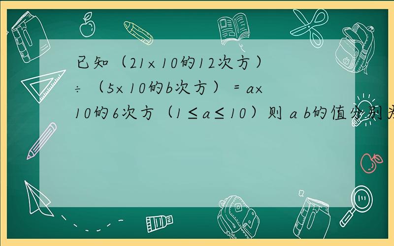 已知（21×10的12次方）÷（5×10的b次方）＝a×10的6次方（1≤a≤10）则 a b的值分别为