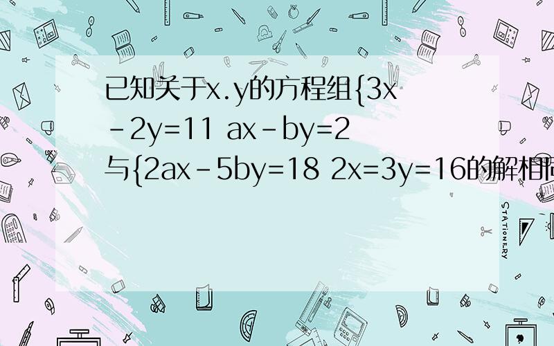 已知关于x.y的方程组{3x-2y=11 ax-by=2与{2ax-5by=18 2x=3y=16的解相同,求a,b