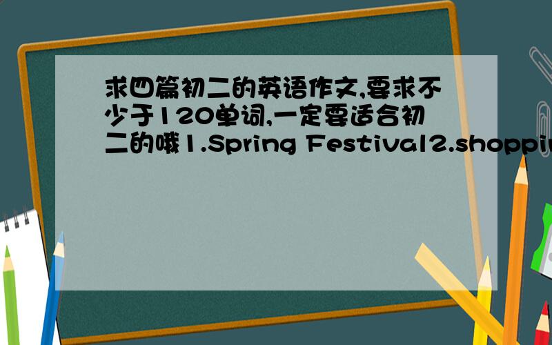 求四篇初二的英语作文,要求不少于120单词,一定要适合初二的哦1.Spring Festival2.shopping3.An interesting thing4.A plan for a new tern