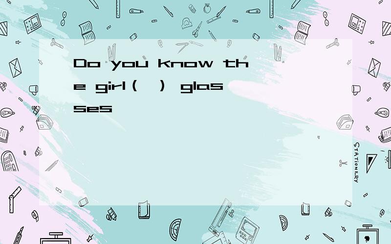 Do you know the girl（ ） glasses