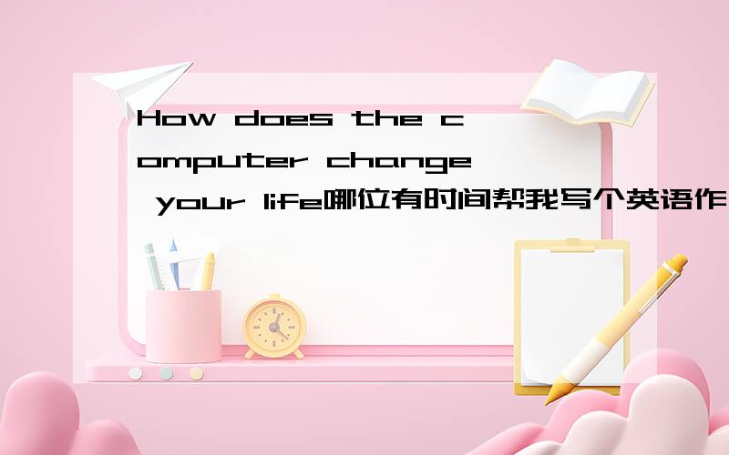 How does the computer change your life哪位有时间帮我写个英语作文啊 不用太长 40字左右就可以啊 急用啊
