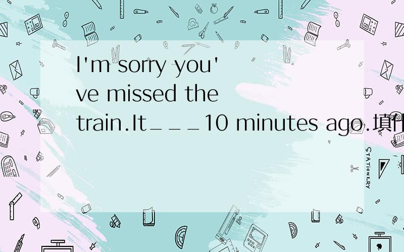 I'm sorry you've missed the train.It___10 minutes ago.填什么?为什么?详细!谢谢!