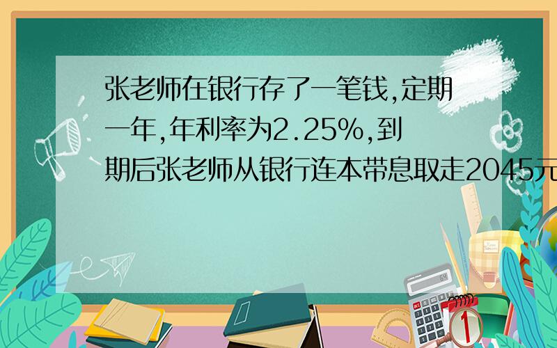 张老师在银行存了一笔钱,定期一年,年利率为2.25%,到期后张老师从银行连本带息取走2045元,张老师存入多少元?