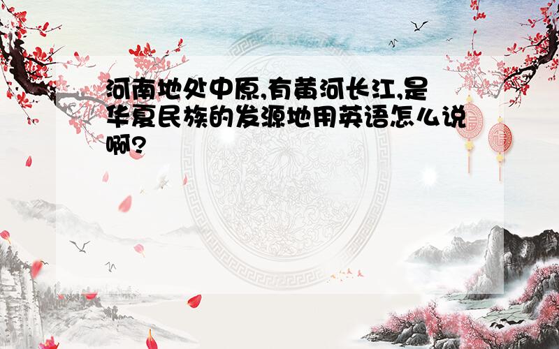 河南地处中原,有黄河长江,是华夏民族的发源地用英语怎么说啊?