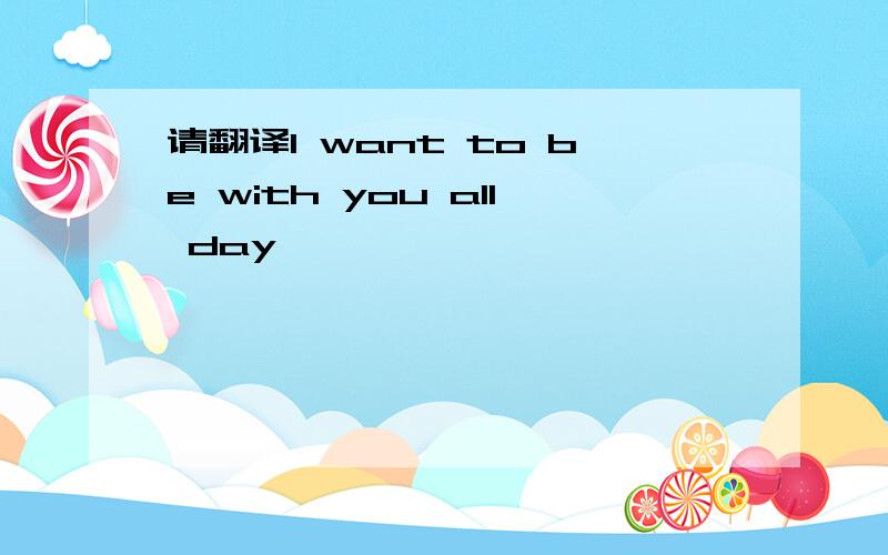 请翻译I want to be with you all day