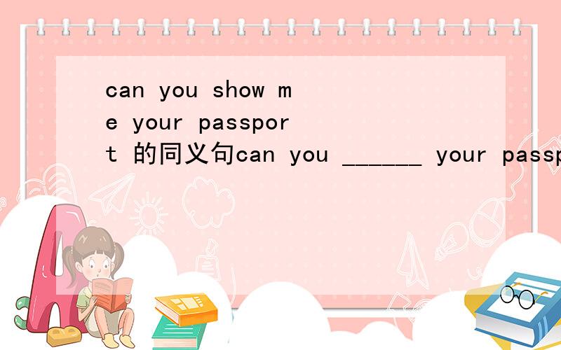can you show me your passport 的同义句can you ______ your passport _______ me
