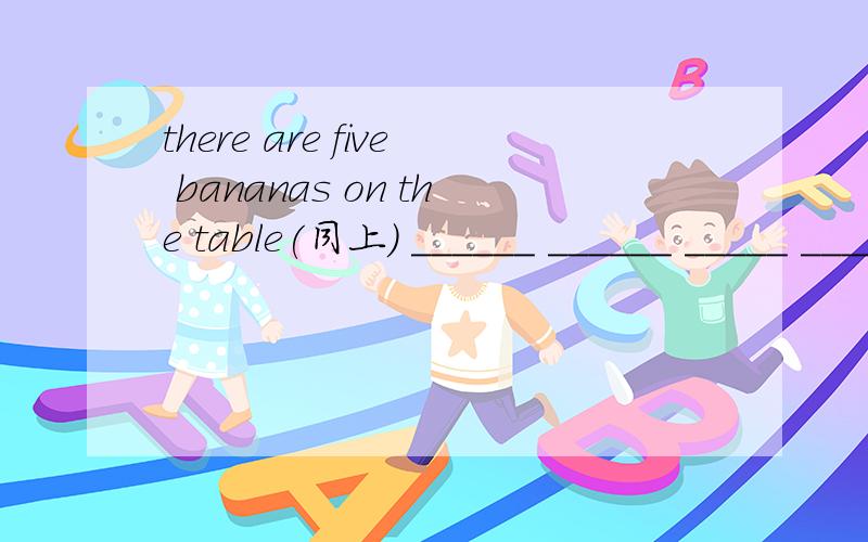 there are five bananas on the table(同上) ______ ______ _____ ______ ______ on yhe tablethere are five bananas on the table(同上) ______ ______ _____ ______ ______ on yhe table?