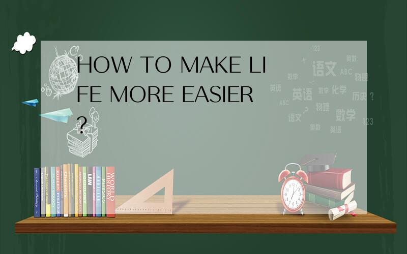 HOW TO MAKE LIFE MORE EASIER?