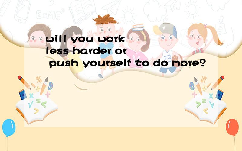 will you work less harder or push yourself to do more?