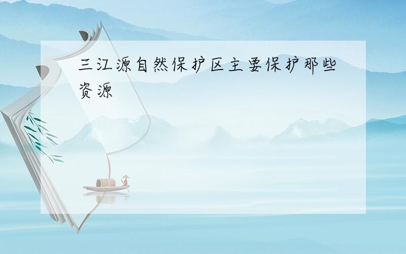 三江源自然保护区主要保护那些资源