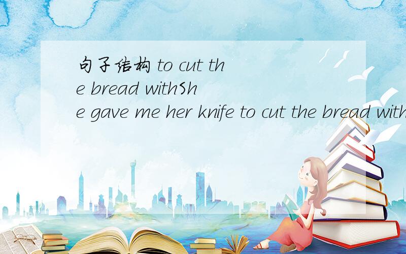 句子结构 to cut the bread withShe gave me her knife to cut the bread with.to cut the knife with 在句中作什么成分?如换成：She gave me her knife to cut the bread.此时to cut the bread又是作什么呢?问一下Ceiliaxu，可否说明