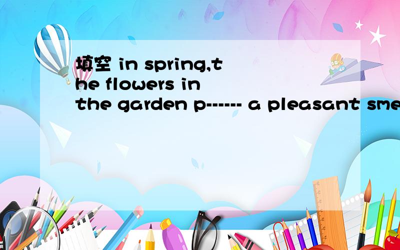 填空 in spring,the flowers in the garden p------ a pleasant smell