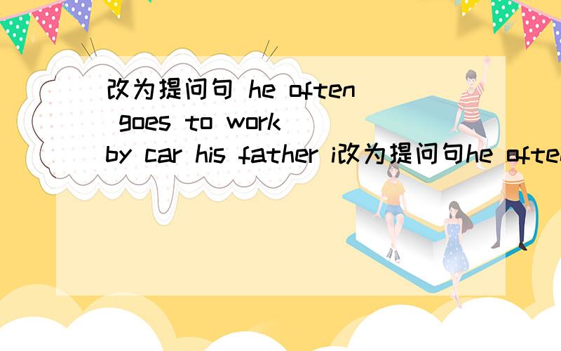 改为提问句 he often goes to work by car his father i改为提问句he often goes to work by carhis father is not very wellit's two miles from the bank to the museum