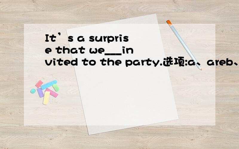 It’s a surprise that we___invited to the party.选项:a、areb、 werec、 bed、 have been