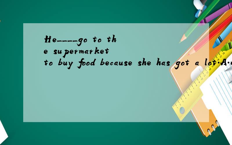 He____go to the supermarket to buy food because she has got a lot.A.need B.doesn't need C.needn't