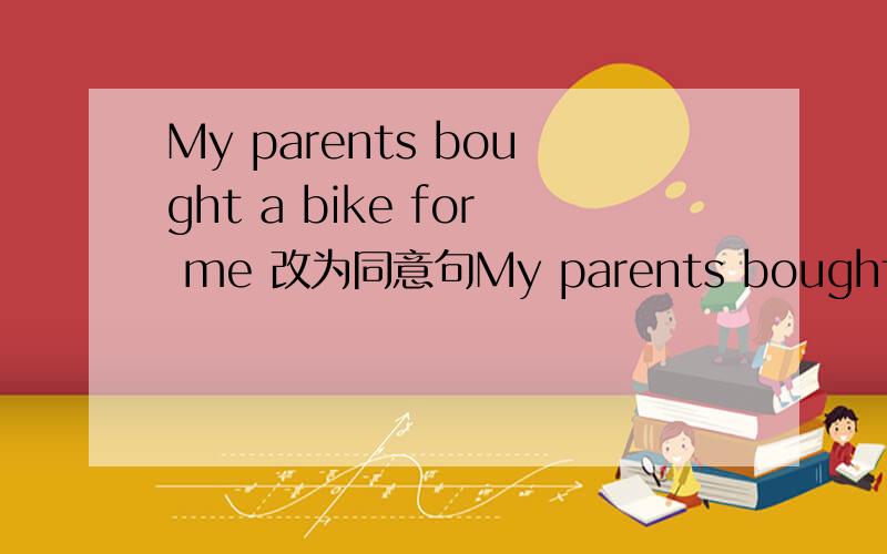 My parents bought a bike for me 改为同意句My parents bought()()()