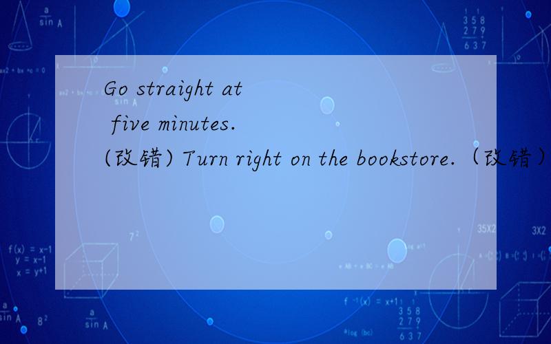 Go straight at five minutes.(改错) Turn right on the bookstore.（改错）