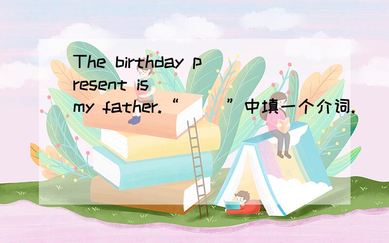 The birthday present is ( ) my father.“（ ）”中填一个介词.
