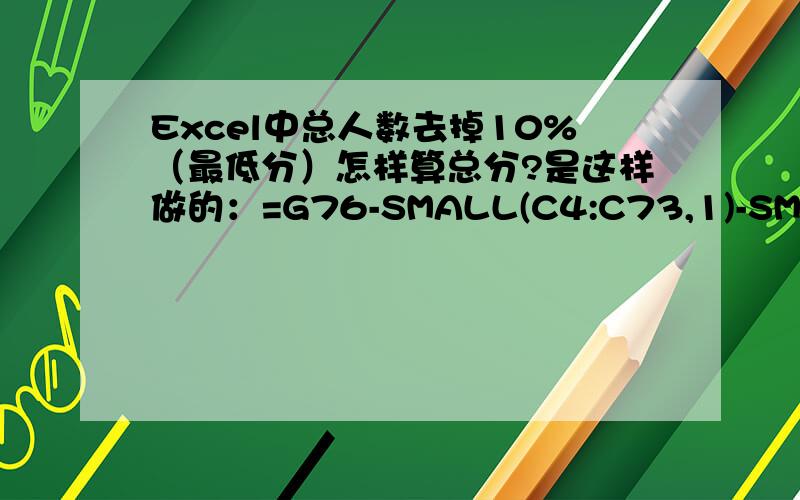 Excel中总人数去掉10%（最低分）怎样算总分?是这样做的：=G76-SMALL(C4:C73,1)-SMALL(C4:C73,2)-SMALL(C4:C73,3)-SMALL(C4:C73,4)-SMALL(C4:C73,5)-SMALL(C4:C73,6)-SMALL(C4:C73,7)-SMALL(C4:C73,8)-SMALL(C4:C73,9)-SMALL(C4:C73,10)-SMALL(C4:
