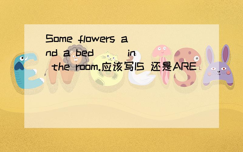 Some flowers and a bed ( )in the room.应该写IS 还是ARE