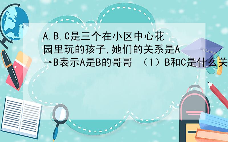A.B.C是三个在小区中心花园里玩的孩子,她们的关系是A→B表示A是B的哥哥 （1）B和C是什么关系A和C什么关系（2）A.B.C谁最大