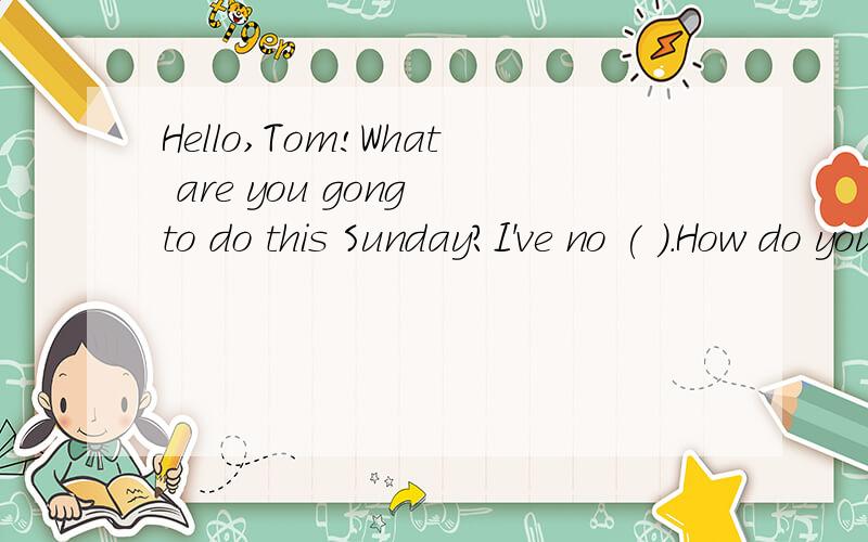 Hello,Tom!What are you gong to do this Sunday?I've no ( ).How do you think?( )we go to the zoo?快把括号里填起来