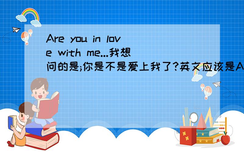 Are you in love with me...我想问的是;你是不是爱上我了?英文应该是Are you in love with me?