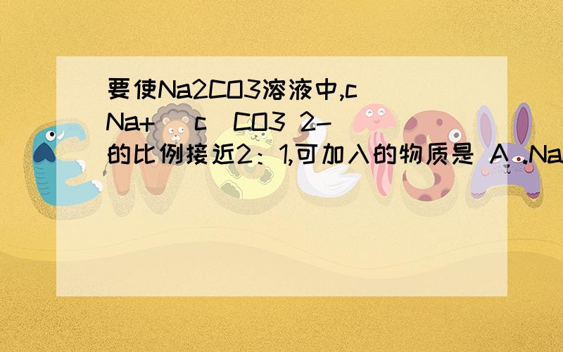 要使Na2CO3溶液中,c（Na+) c(CO3 2-)的比例接近2：1,可加入的物质是 A .NaOH B .KOH C .NaHCO3 D.CH3COOH