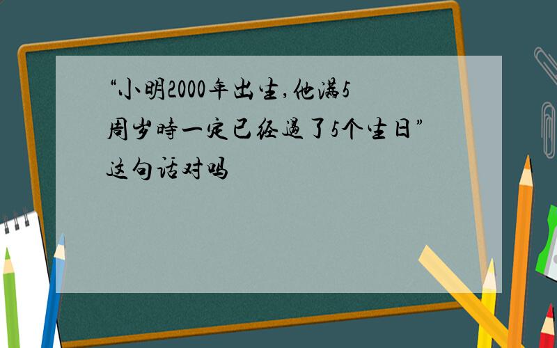 “小明2000年出生,他满5周岁时一定已经过了5个生日”这句话对吗