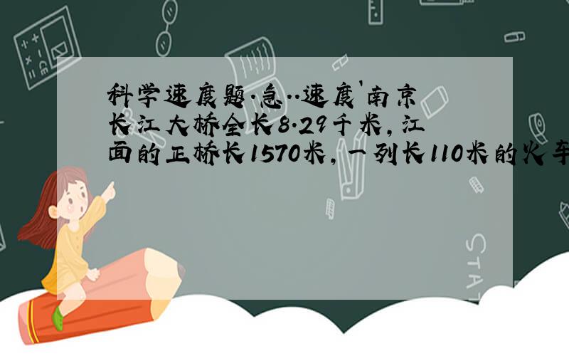 科学速度题.急..速度`南京长江大桥全长8.29千米,江面的正桥长1570米,一列长110米的火车匀速行驶, 通过江面正桥用了2分钟,这列火车的速度是( )米/秒,火车通过全桥需 ( )分钟时间.